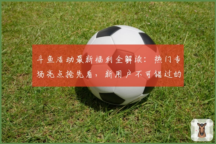 斗鱼活动最新福利全解读:热门专场亮点抢先看,新用户不可错过的参与指南