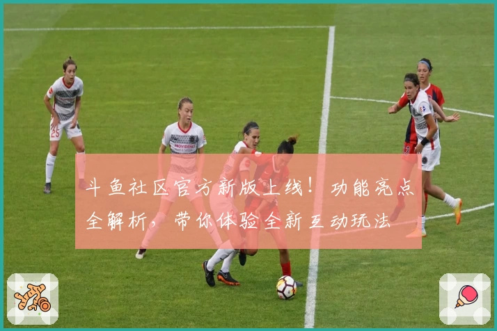 斗鱼社区官方新版上线！功能亮点全解析，带你体验全新互动玩法