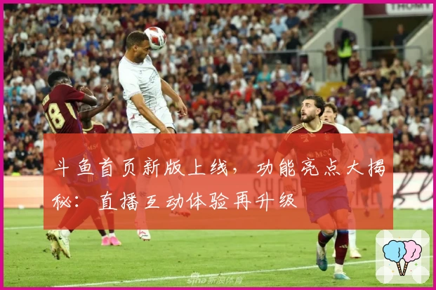 斗鱼首页新版上线，功能亮点大揭秘：直播互动体验再升级