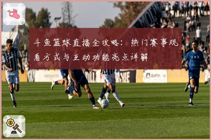 斗鱼篮球直播全攻略：热门赛事观看方式与互动功能亮点详解