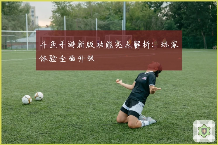 斗鱼手游新版功能亮点解析：玩家体验全面升级