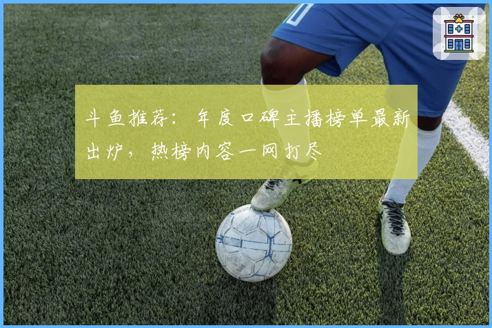 斗鱼推荐：年度口碑主播榜单最新出炉，热榜内容一网打尽