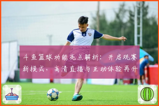 斗鱼篮球功能亮点解析：开启观赛新模式，高清直播与互动体验再升级