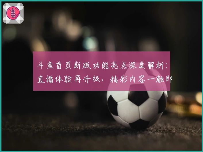 斗鱼首页新版功能亮点深度解析：直播体验再升级，精彩内容一触即达
