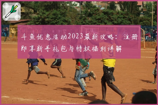 斗鱼优惠活动2023最新攻略：注册即享新手礼包与特权福利详解
