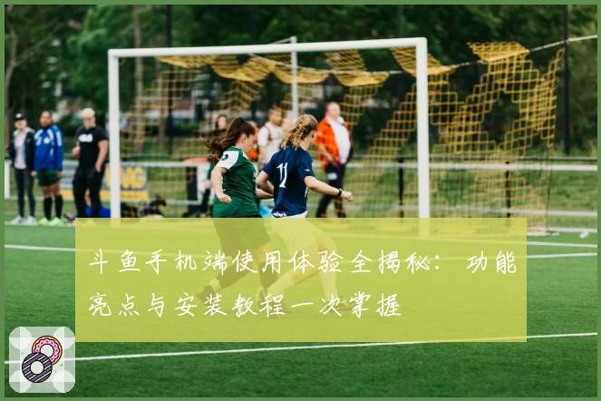 斗鱼手机端使用体验全揭秘:功能亮点与安装教程一次掌握