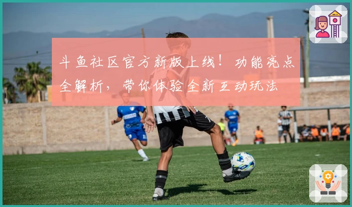 斗鱼社区官方新版上线！功能亮点全解析，带你体验全新互动玩法