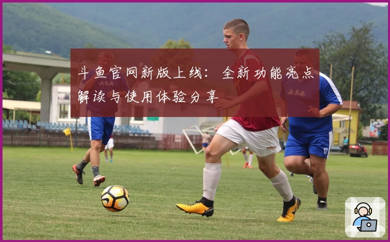 斗鱼官网新版上线：全新功能亮点解读与使用体验分享