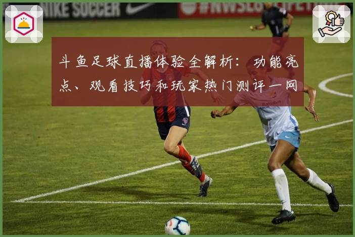 斗鱼足球直播体验全解析：功能亮点、观看技巧和玩家热门测评一网打尽