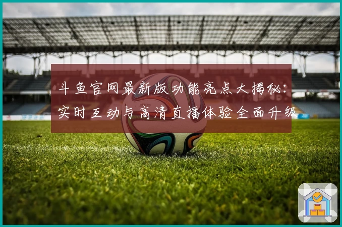 斗鱼官网最新版功能亮点大揭秘：实时互动与高清直播体验全面升级