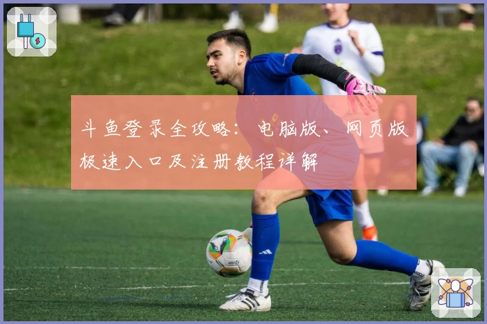 斗鱼登录全攻略:电脑版、网页版极速入口及注册教程详解