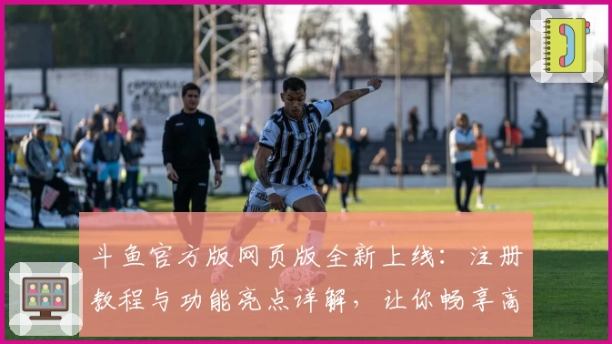 斗鱼官方版网页版全新上线：注册教程与功能亮点详解，让你畅享高清直播体验