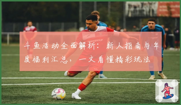 斗鱼活动全面解析：新人指南与年度福利汇总，一文看懂精彩玩法