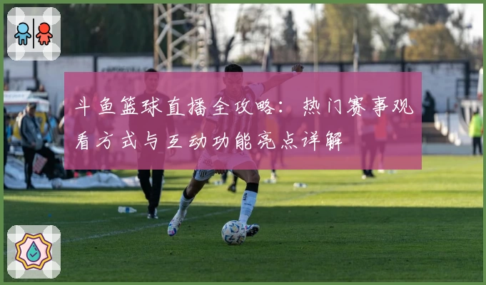 斗鱼篮球直播全攻略：热门赛事观看方式与互动功能亮点详解