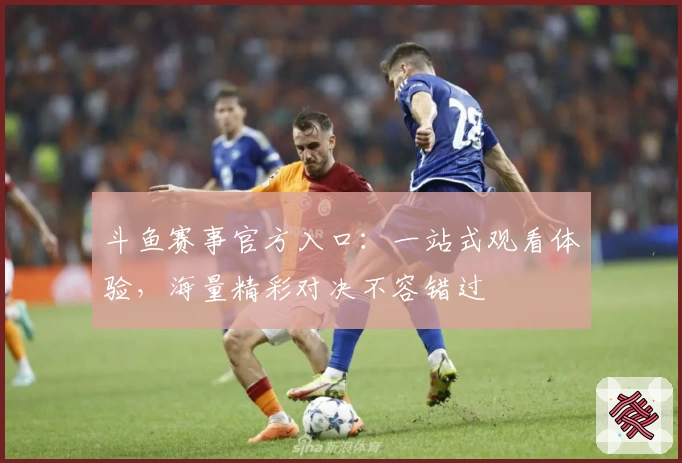 斗鱼赛事官方入口：一站式观看体验，海量精彩对决不容错过