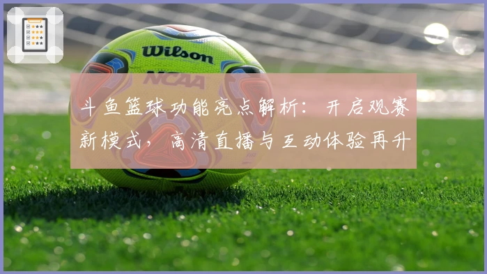 斗鱼篮球功能亮点解析：开启观赛新模式，高清直播与互动体验再升级