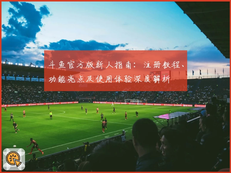 斗鱼官方版新人指南：注册教程、功能亮点及使用体验深度解析