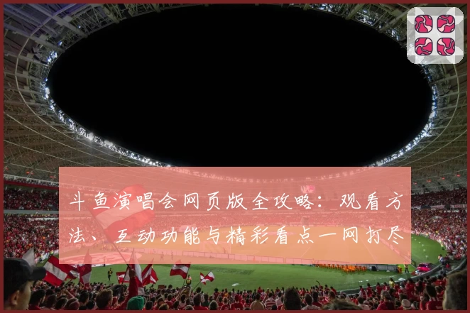 斗鱼演唱会网页版全攻略：观看方法、互动功能与精彩看点一网打尽