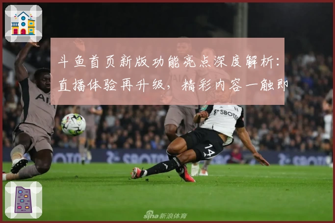 斗鱼首页新版功能亮点深度解析：直播体验再升级，精彩内容一触即达