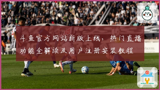 斗鱼官方网站新版上线,热门直播功能全解读及用户注册安装教程