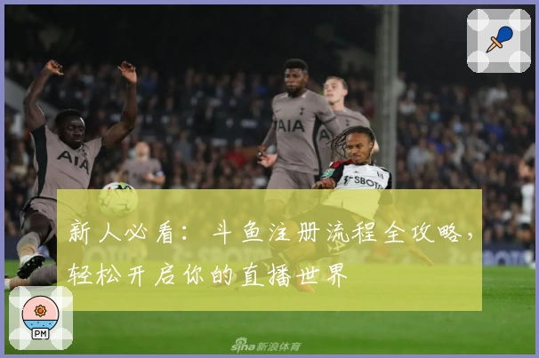 新人必看：斗鱼注册流程全攻略，轻松开启你的直播世界