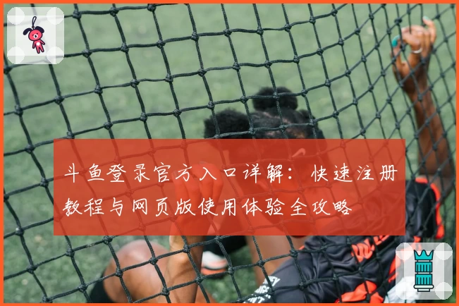 斗鱼登录官方入口详解：快速注册教程与网页版使用体验全攻略