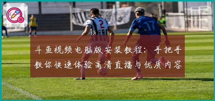 斗鱼视频电脑版安装教程：手把手教你快速体验高清直播与优质内容