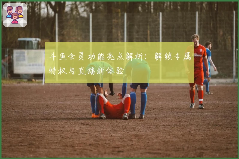 斗鱼会员功能亮点解析：解锁专属特权与直播新体验