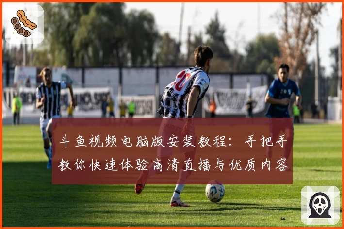 斗鱼视频电脑版安装教程：手把手教你快速体验高清直播与优质内容