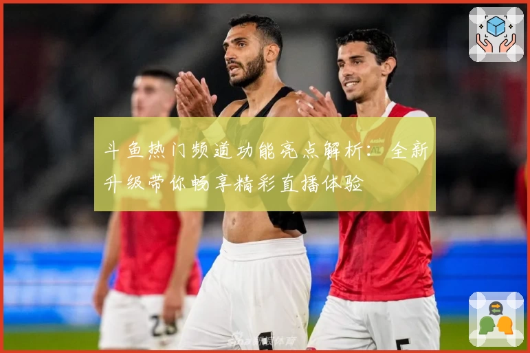 斗鱼热门频道功能亮点解析：全新升级带你畅享精彩直播体验