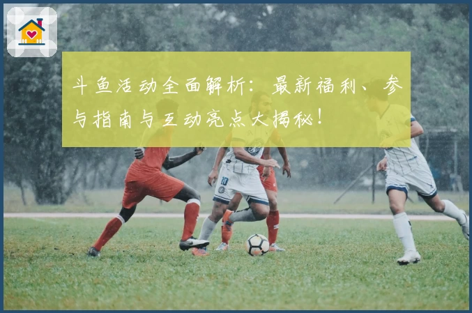 斗鱼活动全面解析：最新福利、参与指南与互动亮点大揭秘！