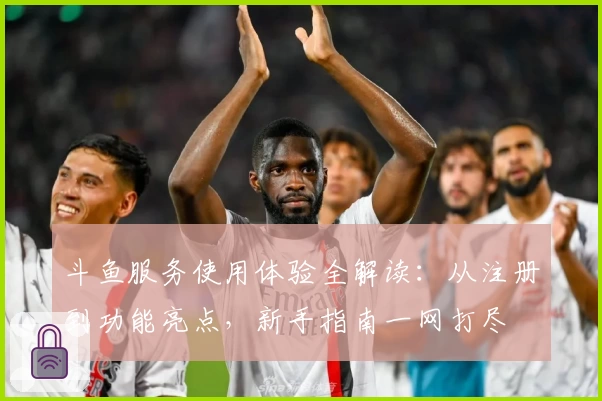 斗鱼服务使用体验全解读：从注册到功能亮点，新手指南一网打尽