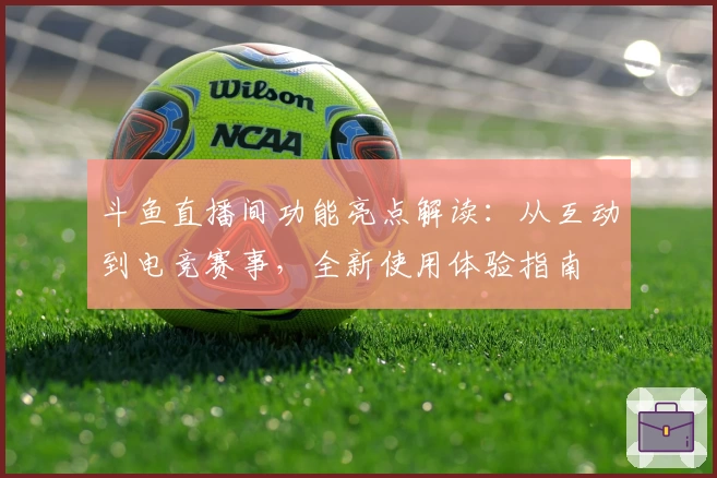 斗鱼直播间功能亮点解读：从互动到电竞赛事，全新使用体验指南