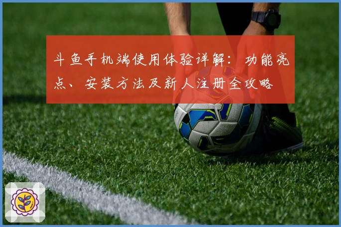 斗鱼手机端使用体验详解：功能亮点、安装方法及新人注册全攻略