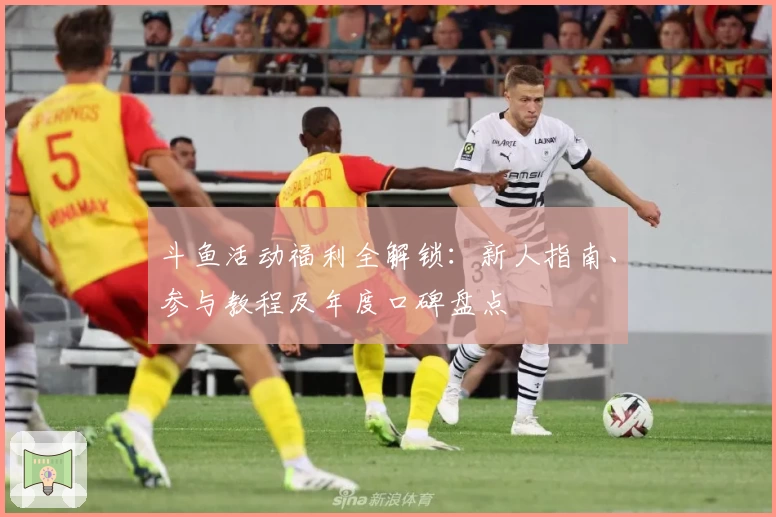 斗鱼活动福利全解锁：新人指南、参与教程及年度口碑盘点