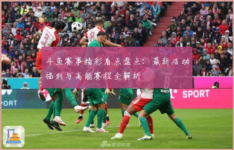 斗鱼赛事精彩看点盘点：最新活动福利与高能赛程全解析