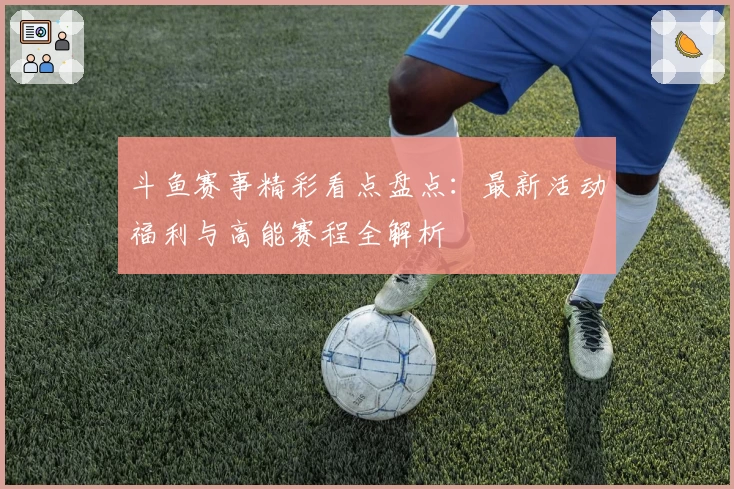 斗鱼赛事精彩看点盘点：最新活动福利与高能赛程全解析