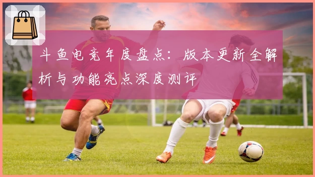 斗鱼电竞年度盘点：版本更新全解析与功能亮点深度测评