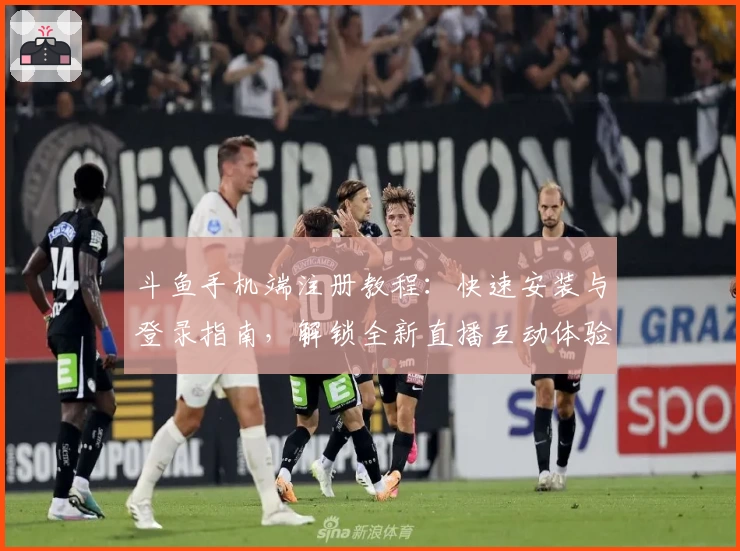 斗鱼手机端注册教程：快速安装与登录指南，解锁全新直播互动体验