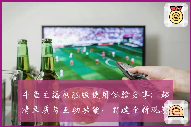 斗鱼主播电脑版使用体验分享：超清画质与互动功能，打造全新观赛体验
