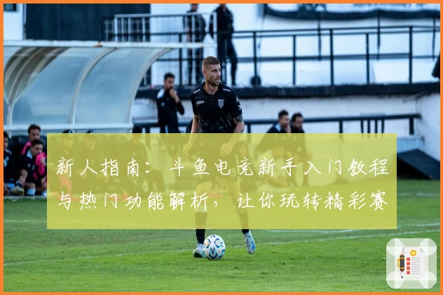 新人指南:斗鱼电竞新手入门教程与热门功能解析,让你玩转精彩赛事