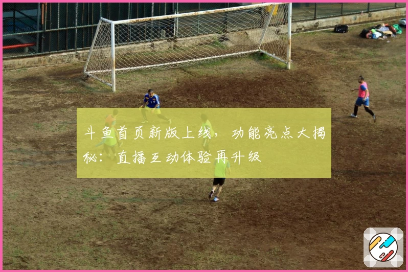 斗鱼首页新版上线，功能亮点大揭秘：直播互动体验再升级