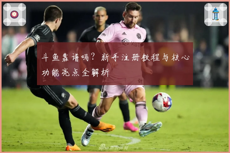 斗鱼靠谱吗？新手注册教程与核心功能亮点全解析