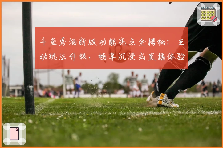 斗鱼秀场新版功能亮点全揭秘：互动玩法升级，畅享沉浸式直播体验