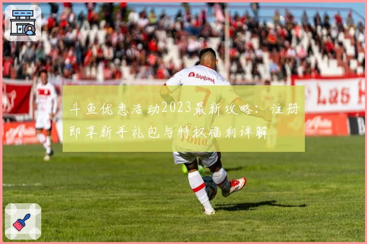 斗鱼优惠活动2023最新攻略：注册即享新手礼包与特权福利详解