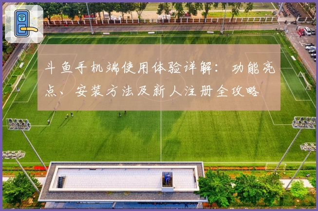 斗鱼手机端使用体验详解：功能亮点、安装方法及新人注册全攻略