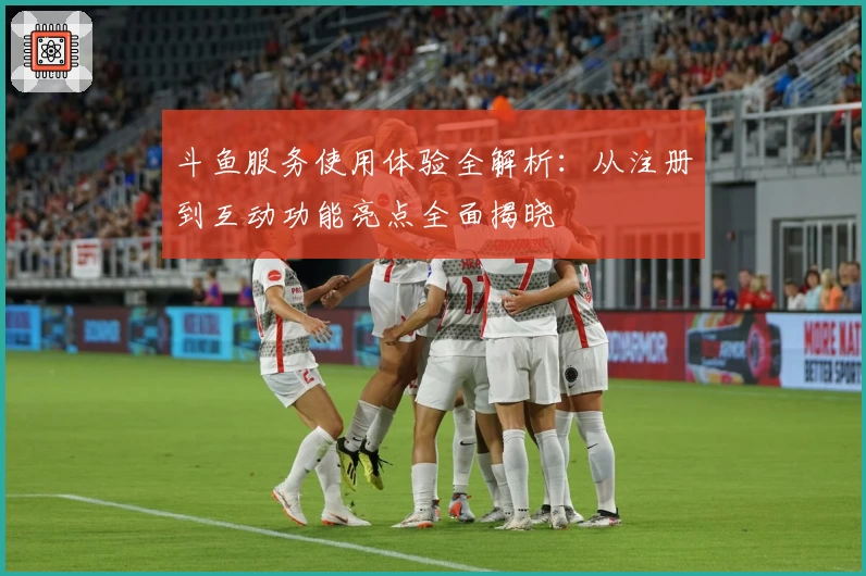 斗鱼服务使用体验全解析：从注册到互动功能亮点全面揭晓