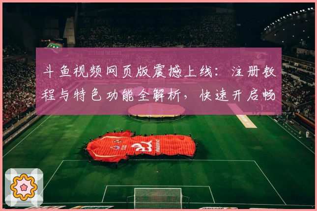 斗鱼视频网页版震撼上线：注册教程与特色功能全解析，快速开启畅快直播体验