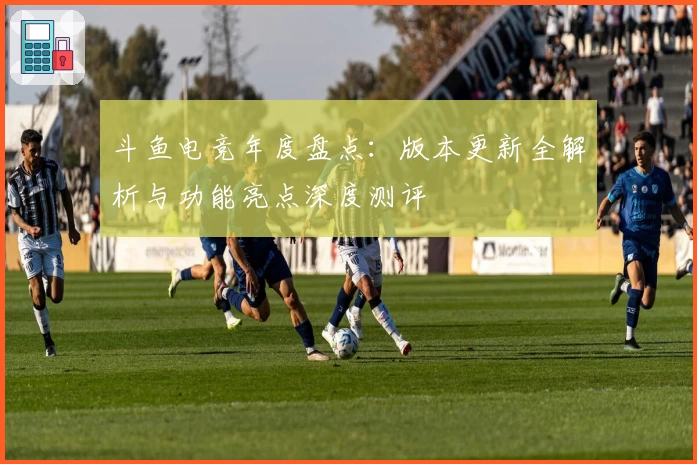 斗鱼电竞年度盘点：版本更新全解析与功能亮点深度测评