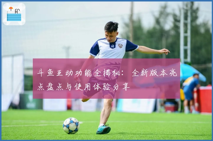 斗鱼互动功能全揭秘：全新版本亮点盘点与使用体验分享